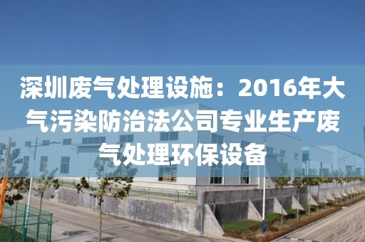 深圳废气处理设施：2016年大气污染防治法公司专业生产废气处理环保设备